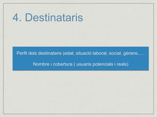 4. Destinataris 
Perfil dels destinataris (edat, situació laboral, social, gènere,…. 
Nombre i cobertura ( usuaris potencials i reals) 
 