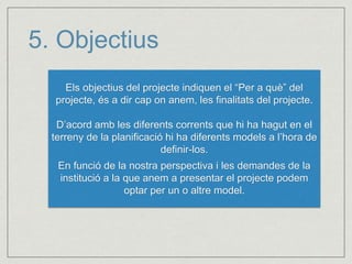 5. Objectius 
Els objectius del projecte indiquen el “Per a què” del 
projecte, és a dir cap on anem, les finalitats del projecte. 
D’acord amb les diferents corrents que hi ha hagut en el 
terreny de la planificació hi ha diferents models a l’hora de 
definir-los. 
En funció de la nostra perspectiva i les demandes de la 
institució a la que anem a presentar el projecte podem 
optar per un o altre model. 
 