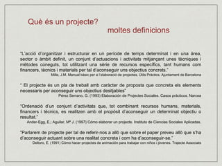 Què és un projecte? 
moltes definicions 
“L’acció d’organitzar i estructurar en un període de temps determinat i en una àrea, 
sector o àmbit definit, un conjunt d’actuacions i activitats mitjançant unes tècniques i 
mètodes coneguts, tot utilitzant una sèrie de recursos específics, tant humans com 
financers, tècnics i materials per tal d’aconseguir uns objectius concrets.” 
Mille, J.M. Manual bàsic per a l’elaboració de projectes. Útils Pràctics. Ajuntament de Barcelona 
“ El projecte és un pla de treball amb caràcter de proposta que concreta els elements 
necessaris per aconseguir uns objectius desitjables” 
Pérez Serrano, G. (1993) Elaboración de Projectes Sociales. Casos prácticos. Narcea 
“Ordenació d’un conjunt d’activitats que, tot combinant recursos humans, materials, 
financers i tècnics, es realitzen amb el propòsit d’aconseguir un determinat objectiu o 
resultat.” 
Ander-Egg, E.; Aguilar, Mª J. (1997) Cómo elaborar un projecte. Instituto de Ciencias Sociales Aplicadas. 
“Parlarem de projecte per tal de referir-nos a allò que sobre el paper preveu allò que s’ha 
d’aconseguir actuant sobre una realitat concreta i com ha d’aconseguir-se.” 
Deltoro, E. (1991) Cómo hacer projectes de animación para trabajar con niños i jóvenes. Trajecte Associats 
 