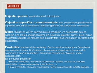 MODEL C 
Objectiu general: propòsit central del projecte. 
Objectius específics o complementaris: són posteriors especificacions 
o passos que cal fer per assolir l’objectiu general. No sempre són necessaris. 
Metes : Quant es vol fer, serveis que es prestaran, i/o necessitats que es 
cobriran. Les metes operacionalitzen els objectius, establint quant, quan i on es 
realitzaran aquests, de manera que les activitats i accions puguen ser clarament 
establertes. 
Productes: resultats de les activitats. Són la condició prèvia per a l’assoliment 
dels objectius i metes. Si s’obtenen els productes programats y es donen les 
condicions o supòsits establerts, llavors han d’assolir els objectius i metes 
corresponents. 
Els productes poden ser: 
Resultats materials ( nombre de cooperatives creades, nombre de vivendes 
construïdes, escoles construïdes, instal·lacions,...) 
Serveis prestats ( persones capacitades, serveis proporcionats, crèdits atorgats,..) 
 