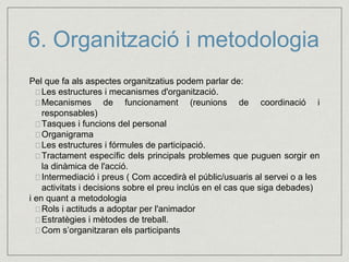 6. Organització i metodologia 
Pel que fa als aspectes organitzatius podem parlar de: 
 Les estructures i mecanismes d'organització. 
 Mecanismes de funcionament (reunions de coordinació i 
responsables) 
 Tasques i funcions del personal 
 Organigrama 
 Les estructures i fórmules de participació. 
 Tractament específic dels principals problemes que puguen sorgir en 
la dinàmica de l'acció. 
 Intermediació i preus ( Com accedirà el públic/usuaris al servei o a les 
activitats i decisions sobre el preu inclús en el cas que siga debades) 
i en quant a metodologia 
Rols i actituds a adoptar per l'animador 
 Estratègies i mètodes de treball. 
Com s’organitzaran els participants 
 