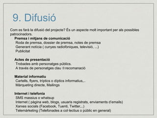9. Difusió 
Com es farà la difusió del projecte? És un aspecte molt important per als possibles 
patrocinadors. 
Premsa i mitjans de comunicació 
Roda de premsa, dossier de premsa, notes de premsa 
Generant notícia ( cunyes radiofòniques, televisió, ...) 
Publicitat 
Actes de presentació 
Trobades amb personatges públics. 
A través de personatges clau recomanació 
Material informatiu 
Cartells, flyers, tríptics o díptics informatius,.. 
Màrqueting directe, Mailings 
Internet i telefonia 
SMS massius o whatsup 
Internet ( pàgina web, blogs, usuaris registrats, enviaments d’emails) 
Xarxes socials (Facebook, Tuenti, Twitter,..) 
Telemàrketing (Telefonades a col·lectius o públic en general) 
 
