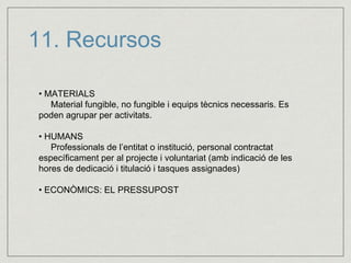 11. Recursos 
• MATERIALS 
Material fungible, no fungible i equips tècnics necessaris. Es 
poden agrupar per activitats. 
• HUMANS 
Professionals de l’entitat o institució, personal contractat 
específicament per al projecte i voluntariat (amb indicació de les 
hores de dedicació i titulació i tasques assignades) 
• ECONÒMICS: EL PRESSUPOST 
 
