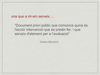 una que a mi em serveix…. 
“Document previ públic que comunica quina és 
l'acció/ intervenció que es pretén fer, i que 
serveix d'element per a l’avaluació" 
Carles Monclús 
 