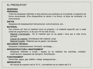 EL PRESSUPOST 
DESPESES 
PERSONAL 
Totes les despeses referides a tota persona que participa en el projecte o programa de 
forma remunerada. S'ha d'especificar el càrrec o la funció, el tipus de contracte i la 
remuneració. 
DIETES 
Despeses de desplaçament del personal, comunicacions, etc.. 
MATERIAL 
Cal incloure ací tant el material comú al projecte, i el material específic per a cada 
unitat de programació ( si és que n'hi ha més d'una). 
Material inventariable : És el material que no es gasta i dura per a més d'una 
activitat. 
Lloguer de material, Amortització del material propi 
Material fungible : Material que es gasta i cal reposar. 
RECURSOS TÈCNICS 
Despeses d’assessorament, formació, reciclatge,... 
INFRAESTRUCTURA I MANTENIMENT 
Despeses referides a locals i espais on es realitzen les activitats, mobiliari, 
instal·lacions, despeses de transport. Amortització. 
FUNCIONAMENT 
Electricitat, aigua, gas, telèfon, neteja, assegurances,.. 
IMPREVISTOS 
No hauria de superar mai el 10 %, i normalment és al voltant del 5 % 
 