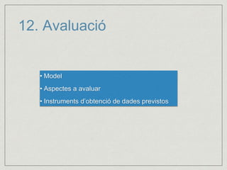 12. Avaluació 
• Model 
• Aspectes a avaluar 
• Instruments d’obtenció de dades previstos 
 