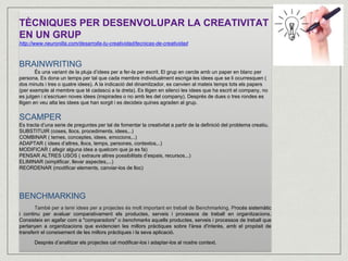 TÈCNIQUES PER DESENVOLUPAR LA CREATIVITAT 
EN UN GRUP 
http://www.neuronilla.com/desarrolla-tu-creatividad/tecnicas-de-creatividad 
BRAINWRITING 
És una variant de la pluja d’idees per a fer-la per escrit. El grup en cercle amb un paper en blanc per 
persona. Es dona un temps per tal que cada membre individualment escriga les idees que se li ocurresquen ( 
dos minuts i tres o quatre idees). A la indicació del dinamitzador, es canvien al mateix temps tots els papers 
(per exemple al membre que té cadascú a la dreta). Es lligen en silenci les idees que ha escrit el company, no 
es jutgen i s’escriuen noves idees (inspirades o no amb les del company). Després de dues o tres rondes es 
lligen en veu alta les idees que han sorgit i es decideix quines agraden al grup. 
SCAMPER 
Es tracta d’una serie de preguntes per tal de fomentar la creativitat a partir de la definició del problema creatiu. 
SUBSTITUIR (coses, llocs, procediments, idees,..) 
COMBINAR ( temes, conceptes, idees, emocions,..) 
ADAPTAR ( idees d’altres, llocs, temps, persones, contextos,..) 
MODIFICAR ( afegir alguna idea a quelcom que ja es fa) 
PENSAR ALTRES USOS ( extraure altres possibilitats d’espais, recursos,..) 
ELIMINAR (simplificar, llevar aspectes,...) 
REORDENAR (modificar elements, canviar-los de lloc) 
BENCHMARKING 
També per a tenir idees per a projectes és molt important en treball de Benchmarking. Procés sistemàtic 
i continu per avaluar comparativament els productes, serveis i processos de treball en organitzacions. 
Consisteix en agafar com a "comparadors" o benchmarks aquells productes, serveis i processos de treball que 
pertanyen a organitzacions que evidencien les millors pràctiques sobre l'àrea d'interès, amb el propòsit de 
transferir el coneixement de les millors pràctiques i la seva aplicació. 
Després d’analitzar els projectes cal modificar-los i adaptar-los al nostre context. 
 
