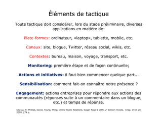 Éléments de tactique Toute tactique doit considérer, lors du stade préliminaire, diverses applications en matière de: Plate-formes:  ordinateur, «laptop», tablette, mobile, etc.   Canaux:  site, blogue, Twitter, réseau social, wikis, etc. Contextes : bureau, maison, voyage, transport, etc. Monitoring:  première étape et de façon continuelle; Actions et initiatives:  il faut bien commencer quelque part... Sensibilisation:  comment fait-on connaître notre présence ? Engagement:  actions entreprises pour répondre aux actions des communautés (réponses suite à un commentaire dans un blogue, etc.) et temps de réponse. Voir à ce sujet:   http://www.briansolis.com/2010/06/21-rules-of-engagement-in-social-media/ Référence A+:  Phillips, David, Young, Philip,  Online Public Relations , Kogan Page & CIPR, 2 e  édition révisée,  Chap. 19 et 20, 2009, 274 p. 