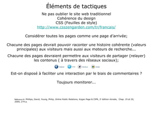Éléments de tactiques Ne pas oublier le site web traditionnel Cohérence du design CSS (Feuilles de style) http://www.csszengarden.com/tr/francais/ Considérer toutes les pages comme une page d’arrivée; Chacune des pages devrait pouvoir raconter une histoire cohérente (valeurs principales) aux visiteurs mais aussi aux moteurs de recherche... Chacune des pages devraient permettre aux visiteurs de partager (relayer) les contenus ( à travers des réseaux sociaux); Est-on disposé à faciliter une interaction par le biais de commentaires ? Toujours  monitorer... Référence A+:  Phillips, David, Young, Philip,  Online Public Relations , Kogan Page & CIPR, 2 e  édition révisée,  Chap. 19 et 20, 2009, 274 p. 