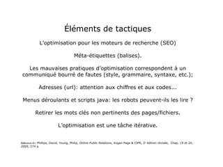 Éléments de tactiques L’optimisation pour les moteurs de recherche (SEO) Méta-étiquettes (balises). Les mauvaises pratiques d’optimisation correspondent à un communiqué bourré de fautes (style, grammaire, syntaxe, etc.); Adresses (url): attention aux chiffres et aux codes... Menus déroulants et scripts java: les robots peuvent-ils les lire ? Retirer les mots clés non pertinents des pages/fichiers. L’optimisation est une tâche itérative. Référence A+:  Phillips, David, Young, Philip,  Online Public Relations , Kogan Page & CIPR, 2 e  édition révisée,  Chap. 19 et 20, 2009, 274 p. 