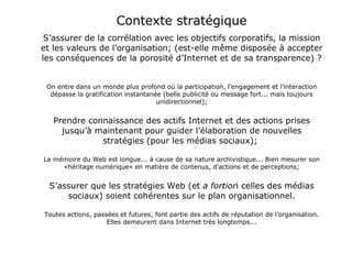 Contexte stratégique S’assurer de la corrélation avec les objectifs corporatifs, la mission et les valeurs de l’organisation; (est-elle même disposée à accepter les conséquences de la porosité d’Internet et de sa transparence) ?  On entre dans un monde plus profond où la participation, l’engagement et l’interaction dépasse la gratification instantanée (belle publicité ou message fort... mais toujours unidirectionnel); Prendre connaissance des actifs Internet et des actions prises jusqu’à maintenant pour guider l’élaboration de nouvelles stratégies (pour les médias sociaux);  La mémoire du Web est longue... à cause de sa nature archivistique... Bien mesurer son «héritage numérique» en matière de contenus, d’actions et de perceptions; S’assurer que les stratégies Web (et  a fortior i celles des médias sociaux) soient cohérentes sur le plan organisationnel. Toutes actions, passées et futures, font partie des actifs de réputation de l’organisation. Elles demeurent dans Internet très longtemps... 