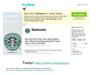 Twitter:  : http://twitter.com/Starbucks Voir aussi:50 Ideas on Using Twitter for Business (Chris Brogan) http://www.chrisbrogan.com/50-ideas-on-using-twitter-for-business/ 