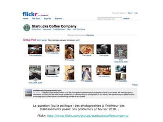 La question (ou la politique) des photographies à l’intérieur des  établissements posait des problèmes en février 2010... Flickr:  http://www.flickr.com/groups/starbuckscoffeecompany/ 