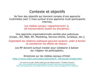 Contexte et objectifs Se fixer des objectifs qui tiennent compte d’une approche multimédia (soit !) mais surtout d’une approche multi-participants internes; Les médias sociaux «appartiennent» à,  (et transcendent) toutes les disciplines;   Une approche organisationnelle semble plus judicieuse (Corpo., RH, R&D, RP, Marketing, Service-clients, Juridique, etc.); Cependant les relations publiques peuvent soutenir, aider à former et coordonner les efforts de chacun.   Les RP doivent surtout insister pour collaborer à baliser  les «règles» de participation; Directives sur les médias sociaux d’Intel: http://www.intel.com/sites/sitewide/fr_FR/social-media.htm Voir aussi à ce sujet: Quelle charte pour les médias sociaux ? (Frédéric Cavazza) http://www.mediassociaux.com/2009/09/22/quelle-charte-pour-les-medias-sociaux/ http://www.globalnerdy.com/2008/12/30/the-air-forces-rules-of-engagement-for-blogging/ 