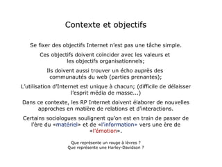Contexte et objectifs Se fixer des objectifs Internet n’est pas une tâche simple. Ces objectifs doivent coïncider avec les valeurs et  les objectifs organisationnels; Ils doivent aussi trouver un écho auprès des  communautés du web (parties prenantes); L’utilisation d’Internet est unique à chacun; (difficile de délaisser l’esprit média de masse...) Dans ce contexte, les RP Internet doivent élaborer de nouvelles approches en matière de relations et d’interactions. Certains sociologues soulignent qu’on est en train de passer de l’ère du « matériel » et de « l’information»  vers une ère de « l’émotion ». Que représente un rouge à lèvres ? Que représente une Harley-Davidson ? 
