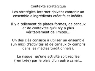 Contexte stratégique Les stratégies Internet doivent contenir un ensemble d’ingrédients créatifs et inédits. Il y a tellement de plates-formes, de canaux et de contextes qu’il n’y a plus véritablement de limites... Un des clés consiste à utiliser un ensemble (un mix) d’activités et de canaux (y compris dans les médias traditionnels). Le risque: qu’une activité soit reprise (remixée) par le biais d’un autre canal... 