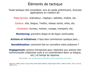 Éléments de tactique Toute tactique doit considérer, lors du stade préliminaire, diverses applications en matière de: Plate-formes:  ordinateur, «laptop», tablette, mobile, etc.   Canaux:  site, blogue, Twitter, réseau social, wikis, etc. Contextes : bureau, maison, voyage, transport, etc. Monitoring:  première étape et de façon continuelle; Actions et initiatives:  il faut bien commencer quelque part... Sensibilisation:  comment fait-on connaître notre présence ? Engagement:  actions entreprises pour répondre aux actions des communautés (réponses suite à un commentaire dans un blogue, etc.) et temps de réponse. Voir à ce sujet:   http://www.briansolis.com/2010/06/21-rules-of-engagement-in-social-media/ Référence A+:  Phillips, David, Young, Philip,  Online Public Relations , Kogan Page & CIPR, 2 e  édition révisée,  Chap. 19 et 20, 2009, 274 p. 