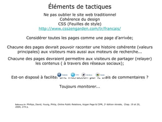 Éléments de tactiques Ne pas oublier le site web traditionnel Cohérence du design CSS (Feuilles de style) http://www.csszengarden.com/tr/francais/ Considérer toutes les pages comme une page d’arrivée; Chacune des pages devrait pouvoir raconter une histoire cohérente (valeurs principales) aux visiteurs mais aussi aux moteurs de recherche... Chacune des pages devraient permettre aux visiteurs de partager (relayer) les contenus ( à travers des réseaux sociaux); Est-on disposé à faciliter une interaction par le biais de commentaires ? Toujours  monitorer... Référence A+:  Phillips, David, Young, Philip,  Online Public Relations , Kogan Page & CIPR, 2 e  édition révisée,  Chap. 19 et 20, 2009, 274 p. 
