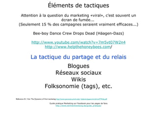 Éléments de tactiques Attention à la question du marketing «viral», c’est souvent un écran de fumée...  (Seulement 15 % des campagnes seraient vraiment efficaces...) Bee-boy Dance Crew Drops Dead (Häagen-Dazs) http://www.youtube.com/watch?v=7m5vt07W2n4 http://www.helpthehoneybees.com / La tactique du partage et du relais Blogues Réseaux sociaux Wikis Folksonomie (tags), etc. Référence A+: Voir The Dynamics of Viral marketing  http://www-personal.umich.edu/~ladamic/papers/viral/viralTWeb.pdf Guide pratique Marketing sur Facebook pour les pages de fans http://www.berlinerbrandung.de/guide_pratique/ 