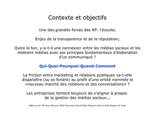 Contexte et objectifs Une des grandes forces des RP: l’écoute; Enjeu de la transparence et de la réputation; Outre le ton, y-a-t-il une connexion entre les médias sociaux et les relations médias avec ses principes fondamentaux d’élaboration d’un communiqué ? Qui-Quoi-Pourquoi-Quand-Comment La friction entre marketing et relations publiques va-t-elle disparaître (ou se fondre) au profit d’une entité nommée le «nouveau marché des relations et des conversations» ? Les entreprises tentent toujours de s’aligner à propos  de la gestion des médias sociaux... Références A+: PR News (18 janvier 2010) Ownership of Social Media: Making the Case for Public Relations (S. Cody) 