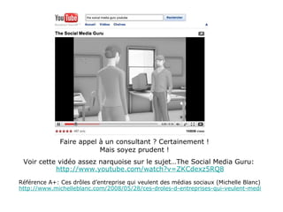 Faire appel à un consultant ? Certainement ! Mais soyez prudent ! Voir cette vidéo assez narquoise sur le sujet…The Social Media Guru:  http://www.youtube.com/watch?v=ZKCdexz5RQ8 Référence A+: Ces drôles d’entreprise qui veulent des médias sociaux (Michelle Blanc) http://www.michelleblanc.com/2008/05/28/ces-droles-d-entreprises-qui-veulent-medias-sociau/ 