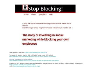 Stop Blocking (Shel Holtz ) :http://www.stopblocking.org/?p= 4 3 Voir aussi:28 reasons why the CEO is Affraid of social media (Jeff Bullas) http://jeffbullas.com/2009/08/08/28-reasons-why-the-ceo-is-afraid-of-social-media/ Blocking  employees from social networks http://www.socialmeteor.com/2011/02/17/social-pro-files-an-interview-with-josh-bernoff/ Freedom to surf: workers more productive if allowed to use the internet for leisure .Dr Brent Coker,University of Melbourne   http://uninews.unimelb.edu.au/news/5750/ vidéo:  http://www.youtube.com/watch?v=Ga-8__7tgkE 