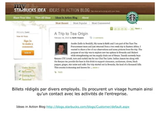 Billets rédigés par divers employés. Ils procurent un visage humain ainsi qu’un contact avec les activités de l’entreprise. Ideas in Action Blog: http://blogs.starbucks.com/blogs/Customer/default.aspx 