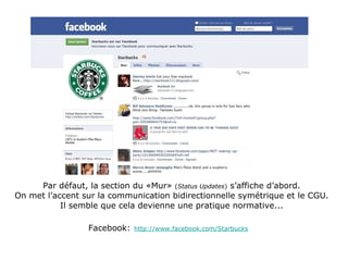 Par défaut, la section du «Mur»  ( Status Updates )  s’affiche d’abord. On met l’accent sur la communication bidirectionnelle symétrique et le CGU. Il semble que cela devienne une pratique normative... Facebook:   http://www.facebook.com/Starbucks 