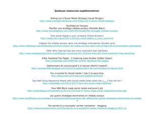 Quelques ressources supplémentaires: Rolling out a Social Media Strategy (Jacob Morgan) http://www.jmorganmarketing.com/rolling-out-a-social-media-strategy/ Synthèse en français Planifier une stratégie médias sociaux (Michelle Blanc) http://www.michelleblanc.com/2009/05/29/planifier-strategie-medias-sociaux/ How social digital is your company (David Armano) http://blogs.hbr.org/cs/2011/10/how_social-digital_is_your_com.html Intégrer les médias sociaux dans une stratégie d’entreprise (Aurélie Lara) http://www.slideshare.net/AurlieLara/comment-intgrer-les-mdias-sociaux-dans-une-stratgie-de-communication-dentreprise SEO/ Why internal links are more important than backlinks http://www.seodesignsolutions.com/blog/seo-resources/why-internal-links-are-more-important-than-backlinks/ Killer Facebook Fan Pages : 5 Inspiring Case Studies (Callan Green) http://mashable.com/2009/06/16/killer-facebook-fan-pages/ Gestionnaire de communauté à la hausse (Martin Lessard) http://zeroseconde.blogspot.com/2010/01/gestionnaire-de-communaute-la-hausse.html Too crunched for Social media ? Use it to save time. http://blog.holtz.com/index.php/update/2009/03/ Taco Bell Using Peacetime Wisely with Social media helps when the s___t hits the fan ! http://mashable.com/2011/02/17/taco-bell-social-media-defense/   How H&R Block made social media everyone’s job http://smartblogs.com/workforce/2011/01/07/how-hr-block-made-social-media-everyones-job/   Les quatre stratégies dominantes en médias sociaux http://www.lesaffaires.com/strategie-d-entreprise/developpement-des-affaires/les-quatre-strategies-dominantes-en-medias-sociaux/533675 ? The secrets to a successful carreer transistion : blogging http://www.businessinsider.com/the-secret-to-a-successful-career-transition-blogging-2011-11 