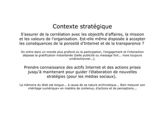 Contexte stratégique S’assurer de la corrélation avec les objectifs d’affaires, la mission et les valeurs de l’organisation. Est-elle même disposée à accepter les conséquences de la porosité d’Internet et de la transparence ?  On entre dans un monde plus profond où la participation, l’engagement et l’interaction dépasse la gratification instantanée (belle publicité ou message fort... mais toujours unidirectionnel...). Prendre connaissance des actifs Internet et des actions prises jusqu’à maintenant pour guider l’élaboration de nouvelles stratégies (pour les médias sociaux).  La mémoire du Web est longue... à cause de sa nature archivistique... Bien mesurer son «héritage numérique» en matière de contenus, d’actions et de perceptions... 