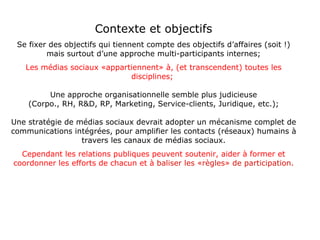 Contexte et objectifs Se fixer des objectifs qui tiennent compte des objectifs d’affaires (soit !) mais surtout d’une approche multi-participants internes; Les médias sociaux «appartiennent» à, (et transcendent) toutes les disciplines;   Une approche organisationnelle semble plus judicieuse (Corpo., RH, R&D, RP, Marketing, Service-clients, Juridique, etc.); Une stratégie de médias sociaux devrait adopter un mécanisme complet de communications intégrées, pour amplifier les contacts (réseaux) humains à travers les canaux de médias sociaux. Cependant les relations publiques peuvent soutenir, aider à former et coordonner les efforts de chacun et à   baliser les «règles» de participation. 