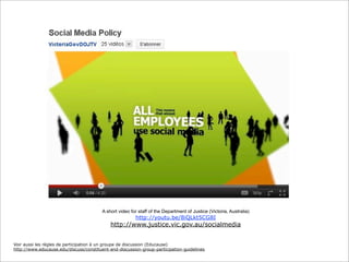 A short video for staff of the Department of Justice (Victoria, Australia)

http://youtu.be/8iQLkt5CG8I

http://www.justice.vic.gov.au/socialmedia
Voir aussi les règles de participation à un groupe de discussion (Educause)
http://www.educause.edu/discuss/constituent-and-discussion-group-participation-guidelines

 