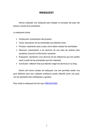 WEBQUEST


       Hemos realizado una webquest para trabajar el concepto del paso del
tiempo a través de la prehistoria.


La webquest consta:


   •   Introducción: presentación del proyecto
   •   Tarea: descripción de las actividades que deberán hacer
   •   Proceso: explicación paso a paso cómo deben realizar las actividades
   •   Recursos: presentación a los alumnos de una serie de enlaces para
       ayudarlos a buscar la información necesaria
   •   Evaluación: aportación a los alumnos de las reflexiones que han podido
       sacar a partir de las actividades que han realizado,
   •   Conclusión: reflexión final que deberán colgar los alumnos en su blog.


       Dentro del mismo creador de webquest, nos han permitido añadir una
guía didáctica para que cualquier profesor/a pueda utilizarla como una guía,
con los apartados bien señalizados y guiados.


Para visitar la webquest haz clic aquí PREHISTORIA




                                        5
 
