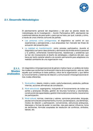 2.1. Desarrollo Metodológico



                 El planteamiento general del diagnóstico y del plan se aborda desde las
                 metodologías de la Investigación – Acción Participativa (IAP), planteando las
                 cuestiones básicas de para quién y para qué se hace, por qué, cuándo y cómo,
                 a través de unos criterios comunes de partida:
                 •	 Las personas como protagonistas: el diagnóstico se centró en sus
                    experiencias y percepciones, y sus propuestas han marcado las líneas de
                    actuación del presente plan.
                 •	 La realidad en transformación: como proceso participativo, durante el
                    diagnóstico se fueron descubriendo y eliminando los límites entre lo personal
                    y lo político, enfrentando transformaciones, resistencias y problemas que
                    se han ido incorporando al diseño de estrategias y objetivos del plan, que
                    tiene por tanto carácter abierto a la revisión permanente para adaptarse a la
                    realidad cambiante de una organización viva.



        2.1.1.   Un diagnóstico intraorganizacional de género implica hacer un análisis de todos
                 los niveles que conforman la dimensión interna de la organización, esto es, todo
     Niveles     aquello que constituye la base política y ética de la organización y que define
  analizados     su funcionamiento y sistemas de relación y comunicación intraorganizacional en
                 tres niveles diferentes:


                 1.	 Nivel político: ideario, misión y visión, carta fundacional y estatutos, políticas
                     internas, acciones afirmativas de conciliación.
                 2.	 Nivel estructural: organigrama, incluyendo el funcionamiento de todas sus
                     partes y jerarquías oficiales, gestión de recursos humanos y voluntariado,
                     construcción de capacidades y gestión interna del conocimiento, mecanismos
                     de participación.
                 3.	 Nivel cultural, normas, creencias y valores, opiniones personales, lenguaje,
                     pautas comunes de comportamiento y humor, uso del espacio, uso del tiempo,
                     modos de relación y participación, convenciones, estructuras jerárquicas,
                     liderazgos y formas de poder no escritas, vías para ejercer influencia, toma
                     de decisiones, fórmulas aceptadas de resolución de conflictos, símbolos,
                     tabúes, etc.




                                                                                                     11
 