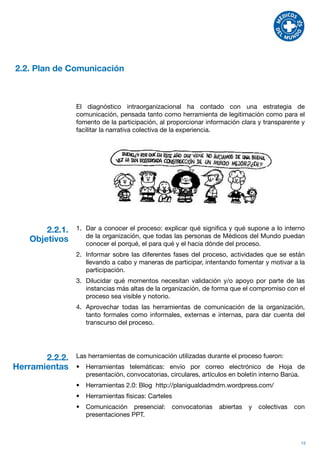 2.2. Plan de Comunicación



                El diagnóstico intraorganizacional ha contado con una estrategia de
                comunicación, pensada tanto como herramienta de legitimación como para el
                fomento de la participación, al proporcionar información clara y transparente y
                facilitar la narrativa colectiva de la experiencia.




       2.2.1.   1.	 Dar a conocer el proceso: explicar qué significa y qué supone a lo interno
                    de la organización, que todas las personas de Médicos del Mundo puedan
   Objetivos        conocer el porqué, el para qué y el hacia dónde del proceso.
                2.	 Informar sobre las diferentes fases del proceso, actividades que se están
                    llevando a cabo y maneras de participar, intentando fomentar y motivar a la
                    participación.
                3.	 Dilucidar qué momentos necesitan validación y/o apoyo por parte de las
                    instancias más altas de la organización, de forma que el compromiso con el
                    proceso sea visible y notorio.
                4.	 Aprovechar todas las herramientas de comunicación de la organización,
                    tanto formales como informales, externas e internas, para dar cuenta del
                    transcurso del proceso.




       2.2.2.   Las herramientas de comunicación utilizadas durante el proceso fueron:
Herramientas    •	 Herramientas telemáticas: envío por correo electrónico de Hoja de
                   presentación, convocatorias, circulares, artículos en boletín interno Barúa.
                •	 Herramientas 2.0: Blog http://planigualdadmdm.wordpress.com/
                •	 Herramientas físicas: Carteles
                •	 Comunicación presencial:      convocatorias   abiertas   y   colectivas   con
                   presentaciones PPT.



                                                                                              15
 