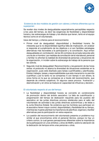 Existencia de dos modelos de gestión con valores y criterios diferentes que se
superponen
Se revelan dos niveles de desigualdades especialmente perceptibles respecto
a los usos del tiempo, es decir las exigencias de flexibilidad y disponibilidad
horaria y las sobrecargas de trabajo y los efectos que tienen, tanto en el equipo
técnico como en el voluntariado.
Usos del tiempo y criterios para el reconocimiento:
•	 Primer nivel de desigualdad: disponibilidad y flexibilidad horaria: Se
   interpreta que la no disponibilidad significa falta de implicación, sin analizar
   si responde al cumplimiento de los objetivos o si son factibles estrategias
   alternativas más favorables a la participación y la conciliación. Aquí entran
   desigualdades en contratación: de los 30 contratos de jornada reducida sólo
   uno es de un hombre. Las medidas de conciliación de la vida laboral, personal
   y familiar no afrontan la realidad de diversidad de personas y situaciones de
   la organización, ni inciden sobre la sobrecarga de trabajo de la persona que
   las solicita.
•	 Segundo nivel de desigualdad: Reconocimiento y recuperación de las horas
   extras: el protocolo no abarca la diversidad de situaciones existentes en la
   organización, pues está diseñado para tareas cuantificables y planificadas.
   Existen trabajos, tareas y responsabilidades que este mecanismo no permite
   cuantificar y por lo tanto no se compensa ni con tiempo ni con dinero, la
   única forma en la que se compensa es a través del reconocimiento, que
   depende de criterios subjetivos. En algunos casos provoca frustración y
   desmotivación y en otros se traduce en capacidad de influencia y decisión.


El voluntariado respecto al uso del tiempo:
•	 La flexibilidad y disponibilidad horaria se convierte en condicionante
   de promoción dentro del ámbito asociativo: La falta de cuantificación y
   programación del tiempo de dedicación requerido para los puestos del
   asociativo en las juntas directivas provoca obstáculos para el salto del
   voluntariado de actividad a las juntas directivas autonómicas y de éstas a
   la Junta Directiva Estatal. Se evidencia que los hombres que participan en
   el asociativo tienen mayor control, disponibilidad y flexibilidad de su tiempo,
   mientras las mujeres plantean la importancia de planificar, organizar y facilitar
   alternativas para la participación en estos espacios.
•	 La cuestión del reconocimiento del voluntariado presenta un problema muy
   similar al que encontramos entre el personal técnico, porque no hay un
   criterio común, lo cual genera percepciones diferentes sobre la importancia
   de la participación en unos ámbitos u otros de MdM y sobre la valoración de
   la dedicación de tiempos entre unas personas u otras.




                                                                                  17
 