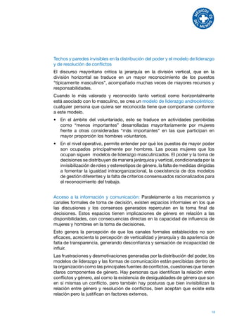 Techos y paredes invisibles en la distribución del poder y el modelo de liderazgo
y de resolución de conflictos
El discurso mayoritario critica la jerarquía en la división vertical, que en la
división horizontal se traduce en un mayor reconocimiento de los puestos
“típicamente masculinos”, acompañado muchas veces de mayores recursos y
responsabilidades.
Cuando lo más valorado y reconocido tanto vertical como horizontalmente
está asociado con lo masculino, se crea un modelo de liderazgo androcéntrico:
cualquier persona que quiera ser reconocida tiene que comportarse conforme
a este modelo.
•	 En el ámbito del voluntariado, esto se traduce en actividades percibidas
   como “menos importantes” desarrolladas mayoritariamente por mujeres
   frente a otras consideradas “más importantes” en las que participan en
   mayor proporción los hombres voluntarios.
•	 En el nivel operativo, permite entender por qué los puestos de mayor poder
   son ocupados principalmente por hombres. Las pocas mujeres que los
   ocupan siguen modelos de liderazgo masculinizados. El poder y la toma de
   decisiones se distribuyen de manera jerárquica y vertical, condicionada por la
   invisibilización de roles y estereotipos de género, la falta de medidas dirigidas
   a fomentar la igualdad intraorganizacional, la coexistencia de dos modelos
   de gestión diferentes y la falta de criterios consensuados racionalizados para
   el reconocimiento del trabajo.


Acceso a la información y comunicación: Paralelamente a los mecanismos y
canales formales de toma de decisión, existen espacios informales en los que
las discusiones y los consensos generados repercuten en la toma final de
decisiones. Estos espacios tienen implicaciones de género en relación a las
disponibilidades, con consecuencias directas en la capacidad de influencia de
mujeres y hombres en la toma de decisiones.
Esto genera la percepción de que los canales formales establecidos no son
eficaces, acrecienta la percepción de verticalidad y jerarquía y da apariencia de
falta de transparencia, generando desconfianza y sensación de incapacidad de
influir.
Las frustraciones y desmotivaciones generadas por la distribución del poder, los
modelos de liderazgo y las formas de comunicación están percibidas dentro de
la organización como las principales fuentes de conflictos, cuestiones que tienen
claros componentes de género. Hay personas que identifican la relación entre
conflictos y género, así como la existencia de desigualdades de género que son
en sí mismas un conflicto, pero también hay posturas que bien invisibilizan la
relación entre género y resolución de conflictos, bien aceptan que existe esta
relación pero la justifican en factores externos.


                                                                                  18
 
