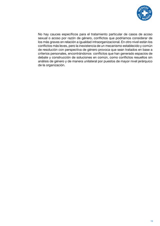 No hay cauces específicos para el tratamiento particular de casos de acoso
sexual o acoso por razón de género, conflictos que podríamos considerar de
los más graves en relación a igualdad intraorganizacional. En otro nivel están los
conflictos más leves, pero la inexistencia de un mecanismo establecido y común
de resolución con perspectiva de género provoca que sean tratados en base a
criterios personales, encontrándonos conflictos que han generado espacios de
debate y construcción de soluciones en común, como conflictos resueltos sin
análisis de género y de manera unilateral por puestos de mayor nivel jerárquico
de la organización.




                                                                                19
 