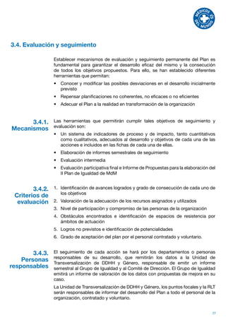 3.4. Evaluación y seguimiento

                 Establecer mecanismos de evaluación y seguimiento permanente del Plan es
                 fundamental para garantizar el desarrollo eficaz del mismo y la consecución
                 de todos los objetivos propuestos. Para ello, se han establecido diferentes
                 herramientas que permitan:
                 •	 Conocer y modificar las posibles desviaciones en el desarrollo inicialmente
                    previsto
                 •	 Repensar planificaciones no coherentes, no eficaces o no eficientes
                 •	 Adecuar el Plan a la realidad en transformación de la organización



      3.4.1.     Las herramientas que permitirán cumplir tales objetivos de seguimiento y
                 evaluación son:
Mecanismos
                 •	 Un sistema de indicadores de proceso y de impacto, tanto cuantitativos
                    como cualitativos, adecuados al desarrollo y objetivos de cada una de las
                    acciones e incluidos en las fichas de cada una de ellas.
                 •	 Elaboración de informes semestrales de seguimiento
                 •	 Evaluación intermedia
                 •	 Evaluación participativa final e Informe de Propuestas para la elaboración del
                    II Plan de Igualdad de MdM


        3.4.2.   1.	 Identificación de avances logrados y grado de consecución de cada uno de
                     los objetivos
 Criterios de
  evaluación     2.	 Valoración de la adecuación de los recursos asignados y utilizados
                 3.	 Nivel de participación y compromiso de las personas de la organización
                 4.	 Obstáculos encontrados e identificación de espacios de resistencia por
                     ámbitos de actuación
                 5.	 Logros no previstos e identificación de potencialidades
                 6.	 Grado de aceptación del plan por el personal contratado y voluntario.


        3.4.3.   El seguimiento de cada acción se hará por los departamentos o personas
                 responsables de su desarrollo, que remitirán los datos a la Unidad de
    Personas     Transversalización de DDHH y Género, responsable de emitir un informe
responsables     semestral al Grupo de Igualdad y al Comité de Dirección. El Grupo de Igualdad
                 emitirá un informe de valoración de los datos con propuestas de mejora en su
                 caso.
                 La Unidad de Transversalización de DDHH y Género, los puntos focales y la RLT
                 serán responsables de informar del desarrollo del Plan a todo el personal de la
                 organización, contratado y voluntario.


                                                                                                27
 