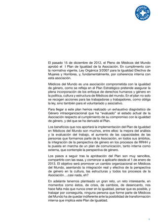 El pasado 15 de diciembre de 2012, el Pleno de Médicos del Mundo
aprobó el I Plan de Igualdad de la Asociación. En cumplimento con
la normativa vigente, Ley Orgánica 3/2007 para la Igualdad Efectiva de
Mujeres y Hombres, y, fundamentalmente, por coherencia interna con
esta asociación.
Médicos del Mundo es una asociación comprometida con la igualdad
de género, como se refleja en el Plan Estratégico pretende asegurar la
plena incorporación de los enfoque de derechos humanos y género en
la política, cultura y estructura de Médicos del mundo. En el plan no solo
se recogen acciones para las trabajadoras y trabajadores, como obliga
la ley, sino también para el voluntariado y asociativo.
Para llegar a este plan hemos realizado un exhaustivo diagnóstico de
Género intraorganizacional que ha “evaluado” el estado actual de la
Asociación respecto al cumplimiento de su compromiso con la igualdad
de género, y del que se ha derivado el Plan.
Los beneficios que nos aportará la implementación del Plan de Igualdad
en Médicos del Mundo son muchos, entre ellos: la mejora del análisis
y la evaluación del trabajo, el aumento de las capacidades de las
personas que formamos parte de la Asociación, en todos sus ámbitos,
la integración de la perspectiva de género en los procesos de RRHH y
la puesta en marcha de un plan de comunicación, tanto interna como
externa, que contemple la perspectiva de género.
Los pasos a seguir tras la aprobación del Plan son muy sencillos,
compartirlo con las ssaa, y comenzar a aplicarlo desde el 1 de enero de
2013. El objetivo será promover un cambio organizacional en Médicos
del Mundo, asentando la integración real y efectiva de la perspectiva
de género en la cultura, las estructuras y todos los procesos de la
Asociación….casi nada, eh?
En adelante tenemos planteado un gran reto, un reto interesante, en
momentos como éstos, de crisis, de cambios, de desencanto, nos
hace falta más que nunca creer en la igualdad, pensar que es posible, y
trabajar por conseguirla, ninguna persona que forme parte de Médicos
del Mundo ha de quedar indiferente ante la posibilidad de transformación
interna que implica este Plan de Igualdad.




                                                                        4
 