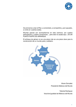 Os animamos a leer el Plan, a comentarlo, a compartirlo y, por supuesto,
a vivirlo en vuestras sedes.
Muchas gracias por acompañarnos en esta aventura, por vuestra
participación y vuestro compromiso….pero esto no acaba aquí…ES UN
PUNTO FUERTE DE ARRANQUE
El enfoque de género no es una pieza más es una pieza clave para la
construcción de un mundo justo y solidario.




                                                       Alvaro Gonzalez
                                        Presidente Médicos del Mundo


                                                     Yolanda Rodriguez
                              Vocal de Igualdad de Médicos del Mundo




                                                                      5
 