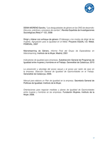 DEMA MORENO Sandra. “Las desigualdades de género en las ONG de desarrollo:
Discurso, prácticas y procesos de cambio”, Revista Española de Investigaciones
Sociológicas (Reis) nº 122, 2008


Dirigir y liderar con enfoque de género: El liderazgo y los modos de dirigir de las
mujeres, Agrupación para la Igualdad en el Metal. Proyecto EQUAL I.O. Metal.
FEMEVAL, 2007


Mainstreaming de Género. Informe Final del Grupo de Especialistas en
Mainstreaming, Instituto de la Mujer, Madrid, 2001


Indicadores de igualdad para empresas. Subdirección General de Programas de
Igualdad entre mujeres y hombres en el Trabajo. Generalitat de Catalunya. 2010


La prevención y abordaje del acoso sexual y el acoso por razón de sexo en
la empresa. Dirección General de Igualdad de Oportunidades en el Trabajo.
Generalitat de Catalunya. 2009.


Manual para elabora un Plan de igualdad en la empresa. Secretaría General de
Políticas de Igualdad. Instituto de la Mujer.


Orientaciones para negociar medidas y planes de Igualdad de Oportunidades
entre mujeres y hombres en las empresas. Fundación Mujeres. Instituto de la
Mujer. 2008.




                                                                                 57
 