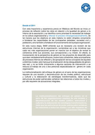 Desde el 2011
Con esta trayectoria y experiencia previa en Médicos del Mundo se inicia un
proceso de reflexión sobre los retos en relación a la igualdad de género a lo
interno de la asociación y se identifica como prioridad la necesidad de trabajar
en la cultura organizacional y reforzar el proceso intraorganizacionalmente, de
tal manera que los objetivos en esta materia no estén dirigidos únicamente
a fortalecer las capacidades de las contrapartes (estatales, sociedad civil y
población), sino también a fortalecer el funcionamiento de la propia organización.
En esta nueva etapa, MdM entiende que es necesaria una revisión de las
estructuras internas de la organización, sumándose así a las iniciativas que
cada vez más organizaciones ponen en marcha con el objetivo de revisar la
coherencia entre sus acciones, sus concepciones y su misión. En efecto, la
incorporación de la perspectiva de género en los proyectos de desarrollo para
que sean verdaderamente eficaces y sobre todo coherentes, debe acompañarse
de procesos internos de reflexión y de apropiación de los conceptos de equidad
a distintos niveles: esto hará que la erradicación de las desigualdades de género
sea real, y no se limite únicamente a algunos sectores de intervención o se
reduzca al trabajo de una o dos personas especializadas en género en cada
organización.
La institucionalización del enfoque de género en el seno de las organizaciones
requiere de una revisión y deconstrucción de los niveles político, estructural
y cultural y la elaboración de estrategias transformadoras, dado que las
estructuras de poder patriarcales vertebran las relaciones a todos los niveles y
por ello requieren de actuaciones integrales.




                La institucionalización del enfoque de género en el
                seno de las organizaciones requiere de una revisión y
                deconstrucción de los niveles político, estructural y
                cultural y la elaboración de estrategias transformadoras,
                dado que las estructuras de poder patriarcales vertebran
                las relaciones a todos los niveles y por ello requieren de
                                                   actuaciones integrales.




                                                                                8
 