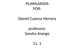 PLANILANDIA
       POR:

Daniel Cuenca Herrera

     profesora:
   Sandra Arango

        11. 1
 