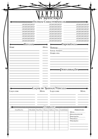 Outras Características
________OOOOOOOO                    ________OOOOOOOO                            ________OOOOOOOO
________OOOOOOOO                    ________OOOOOOOO                            ________OOOOOOOO
________OOOOOOOO                    ________OOOOOOOO                            ________OOOOOOOO
________OOOOOOOO                    ________OOOOOOOO                            ________OOOOOOOO
________OOOOOOOO                    ________OOOOOOOO                            ________OOOOOOOO
________OOOOOOOO                    ________OOOOOOOO                            ________OOOOOOOO
________OOOOOOOO                    ________OOOOOOOO                            ________OOOOOOOO
________OOOOOOOO                    ________OOOOOOOO                            ________OOOOOOOO

                      Rituais                                                Experiência
Nome                                         Nível      Total:______________________________
____________________________                 _____ Total Gasto:__________________________
____________________________                 _____ Gasto em:
____________________________                 _____ ____________________________________
____________________________                 _____ ____________________________________
____________________________                 _____ ____________________________________
____________________________                 _____ ____________________________________
____________________________                 _____ ____________________________________
____________________________                 _____
____________________________                 _____           Perturbações
____________________________                 _____ ____________________________________
____________________________                 _____ ____________________________________
____________________________                 _____ ____________________________________
____________________________                 _____ ____________________________________
____________________________                 _____ ____________________________________
____________________________                 _____ ____________________________________
                             Laços de Sangue/Vinculi
Laço com:                                Nível          Laço com:                                   Nível
________________________             __________         ________________________                  __________
________________________             __________         ________________________                  __________
________________________             __________         ________________________                  __________
________________________             __________         ________________________                  __________
________________________             __________         ________________________                  __________
                                              Combate
       Arma/Manobra      Dificuldade Dano/Tipo Alcance Cadência   Pente   Ocultabilidade       Armadura
                                                                                           Nível:_______
                                                                                           Penalidades em
                                                                                           Percepção:____
                                                                                           Destreza:_____
                                                                                           Descrição:
                                                                                           _________________
                                                                                           _________________
                                                                                           _________________
 