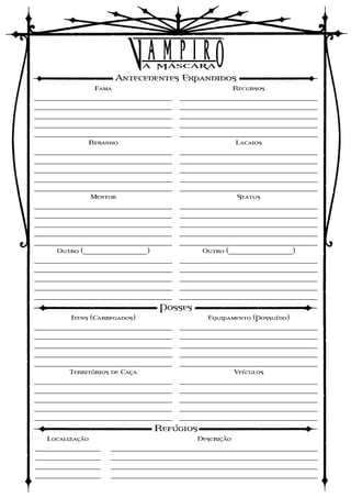 Antecedentes Expandidos
                 Fama                                  Recursos
____________________________________   ____________________________________
____________________________________   ____________________________________
____________________________________   ____________________________________
____________________________________   ____________________________________
____________________________________   ____________________________________
              Rebanho                                  Lacaios
____________________________________   ____________________________________
____________________________________   ____________________________________
____________________________________   ____________________________________
____________________________________   ____________________________________
____________________________________   ____________________________________
                 Mentor                                 Status
____________________________________   ____________________________________
____________________________________   ____________________________________
____________________________________   ____________________________________
____________________________________   ____________________________________
____________________________________   ____________________________________
     Outro (__________________)              Outro (__________________)
____________________________________   ____________________________________
____________________________________   ____________________________________
____________________________________   ____________________________________
____________________________________   ____________________________________
____________________________________   ____________________________________
                                  Posses
         Itens (Carregados)                   Equipamento (Possuído)
____________________________________   ____________________________________
____________________________________   ____________________________________
____________________________________   ____________________________________
____________________________________   ____________________________________
____________________________________   ____________________________________
         Territórios de Caça                           Veículos
____________________________________   ____________________________________
____________________________________   ____________________________________
____________________________________   ____________________________________
____________________________________   ____________________________________
____________________________________   ____________________________________
                                  Refúgios
   Localização                             Descrição
_________________    ______________________________________________________
_________________    ______________________________________________________
_________________    ______________________________________________________
_________________    ______________________________________________________
 