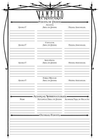 Fontes de Poder
                                  Aliados
        Quem é?                Área de Poder           Dados Adicionais
_______________________   _______________________   _______________________
_______________________   _______________________   _______________________
_______________________   _______________________   _______________________
_______________________   _______________________   _______________________
_______________________   _______________________   _______________________
                                 Contatos
        Quem é?                Área de Poder           Dados Adicionais
_______________________   _______________________   _______________________
_______________________   _______________________   _______________________
_______________________   _______________________   _______________________
_______________________   _______________________   _______________________
_______________________   _______________________   _______________________
                                Influência
        Quem é?                Área de Poder           Dados Adicionais
_______________________   _______________________   _______________________
_______________________   _______________________   _______________________
_______________________   _______________________   _______________________
_______________________   _______________________   _______________________
_______________________   _______________________   _______________________
                               Força Militar
        Quem é?                Área de Poder           Dados Adicionais
_______________________   _______________________   _______________________
_______________________   _______________________   _______________________
_______________________   _______________________   _______________________
_______________________   _______________________   _______________________
_______________________   _______________________   _______________________
                     Alianças Sobrenaturais
         Nome             Natureza/Área de Poder    Acordos/Tipo de Relacão
_______________________   _______________________   _______________________
_______________________   _______________________   _______________________
_______________________   _______________________   _______________________
_______________________   _______________________   _______________________
_______________________   _______________________   _______________________
                            Outras Fontes
__________________________________________________________________________
__________________________________________________________________________
__________________________________________________________________________
__________________________________________________________________________
__________________________________________________________________________
__________________________________________________________________________
__________________________________________________________________________
 