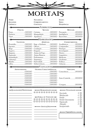 MORTAIS
Nome:                   Natureza:                 Idade:
Jogador:                Comportamento:            Sexo:
Crônica:                Conceito:                 Residência:
                             Atributos
           Físicos              Sociais                    Mentais
Força________OOOOO Carisma_______OOOOO Percepção______OOOOO
Destreza_______OOOOO Manipulação____OOOOO Inteligência_____OOOOO
Vigor________OOOOO Aparência______OOOOO Raciocínio_____OOOOO
                            Habilidades
           Talentos             Perícias               Conhecimentos
Prontidão______OOOOO    Emp. c/Animais___OOOOO    Acadêmicos_____OOOOO
Esportes_______OOOOO    Ofícios_______OOOOO       Computador_____OOOOO
Briga ________OOOOO     Condução______OOOOO       Finanças_______OOOOO
Esquiva_______OOOOO     Etiqueta_______OOOOO      Investigação_____OOOOO
Empatia_______OOOOO     Armas de Fogo____OOOOO    Direito_______OOOOO
Expressão______OOOOO    Armas Brancas____OOOOO    Linguística_____OOOOO
Intimidação_____OOOOO   Performance_____OOOOO     Medicina______OOOOO
Liderança______OOOOO    Segurança______OOOOO      Ocultismo______OOOOO
Manha_______OOOOO       Furtividade_____OOOOO     Política_______OOOOO
Lábia________OOOOO      Sobrevivência____OOOOO    Ciências_______OOOOO
                             Vantagens
      Antecedentes       Outras Características           Virtudes
___________OOOOO        ___________OOOOO          Consciência_____OOOOO
___________OOOOO        ___________OOOOO
___________OOOOO        ___________OOOOO
___________OOOOO        ___________OOOOO          Auto-Controle____OOOOO
___________OOOOO        ___________OOOOO
___________OOOOO        ___________OOOOO
___________OOOOO        ___________OOOOO          Coragem_______OOOOO

  Qualidades/Defeitos         Humanidade                 Vitalidade
_______________________ O O O O O O O O O O       Escoriado            -0   
_______________________                           Machucado            -1   
_______________________     Força de Vontade      Ferido               -1   
_______________________ O O O O O O O O O O       Ferido Gravemente    -2   
_______________________                 Espancado            -2   
_______________________                           Aleijado             -5   
_______________________        Anotações          Incapacitado         -5   
_______________________ _______________________   
_______________________ _______________________          Experiência
_______________________ _______________________
_______________________ _______________________
_______________________ _______________________
 