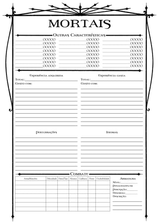 MORTAIS
                          Outras Características
___________OOOOO                ___________OOOOO                            ___________OOOOO
___________OOOOO                ___________OOOOO                            ___________OOOOO
___________OOOOO                ___________OOOOO                            ___________OOOOO
___________OOOOO                ___________OOOOO                            ___________OOOOO
___________OOOOO                ___________OOOOO                            ___________OOOOO
___________OOOOO                ___________OOOOO                            ___________OOOOO
___________OOOOO                ___________OOOOO                            ___________OOOOO
___________OOOOO                ___________OOOOO                            ___________OOOOO


         Experiência adquirida                     Experiência gasta
Total:_________________________________ Total:_________________________________
Gasto com:                              Gasto com:
____________________________________                 ____________________________________
____________________________________                 ____________________________________
____________________________________                 ____________________________________
____________________________________                 ____________________________________
____________________________________                 ____________________________________
____________________________________                 ____________________________________
____________________________________                 ____________________________________
____________________________________                 ____________________________________
____________________________________                 ____________________________________
____________________________________                 ____________________________________

               Perturbações                                                     Idiomas
____________________________________                 ____________________________________
____________________________________                 ____________________________________
____________________________________                 ____________________________________
____________________________________                 ____________________________________
____________________________________                 ____________________________________
____________________________________                 ____________________________________
____________________________________                 ____________________________________
____________________________________                 ____________________________________
____________________________________                 ____________________________________
                                          Combate
     Arma/Manobra    Dificuldade Dano/Tipo Alcance Cadência   Pente   Ocultabilidade       Armadura
                                                                                       Nível:_______
                                                                                       Penalidades em
                                                                                       Percepção:____
                                                                                       Destreza:_____
                                                                                       Descrição:
                                                                                       _________________
                                                                                       _________________
                                                                                       _________________
 