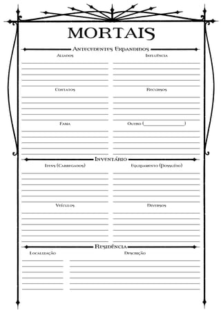 MORTAIS
                         Antecedentes Expandidos
                 Aliados                             Influência
____________________________________   ____________________________________
____________________________________   ____________________________________
____________________________________   ____________________________________
____________________________________   ____________________________________
____________________________________   ____________________________________
             Contatos                                   Recursos
____________________________________   ____________________________________
____________________________________   ____________________________________
____________________________________   ____________________________________
____________________________________   ____________________________________
____________________________________   ____________________________________
                  Fama                       Outro (__________________)
____________________________________   ____________________________________
____________________________________   ____________________________________
____________________________________   ____________________________________
____________________________________   ____________________________________
____________________________________   ____________________________________
                                Inventário
         Itens (Carregados)                    Equipamento (Possuído)
____________________________________   ____________________________________
____________________________________   ____________________________________
____________________________________   ____________________________________
____________________________________   ____________________________________
____________________________________   ____________________________________
____________________________________   ____________________________________
              Veículos                                  Diversos
____________________________________   ____________________________________
____________________________________   ____________________________________
____________________________________   ____________________________________
____________________________________   ____________________________________
____________________________________   ____________________________________
____________________________________   ____________________________________
                                Residência
   Localização                              Descrição
_________________     ______________________________________________________
_________________     ______________________________________________________
_________________     ______________________________________________________
_________________     ______________________________________________________
_________________     ______________________________________________________
_________________     ______________________________________________________
 